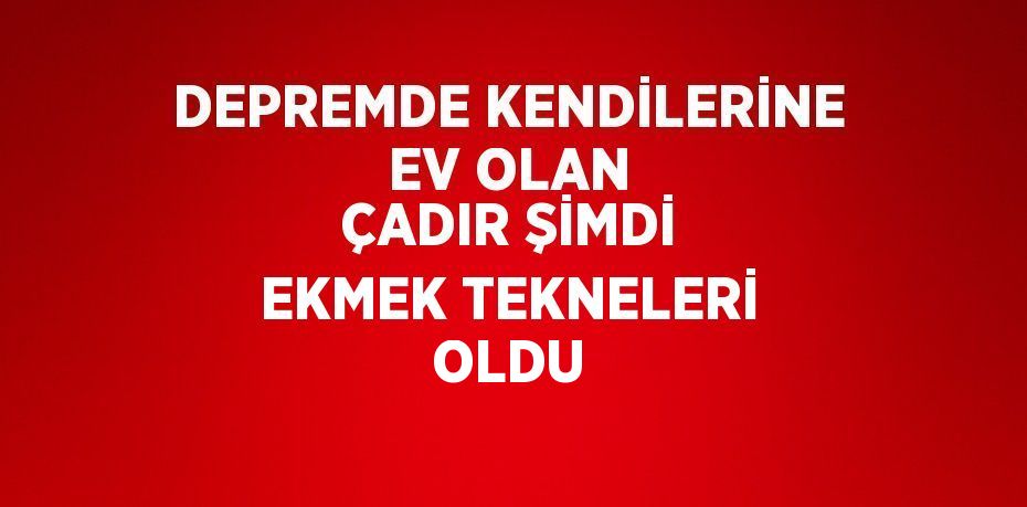 DEPREMDE KENDİLERİNE EV OLAN ÇADIR ŞİMDİ EKMEK TEKNELERİ OLDU