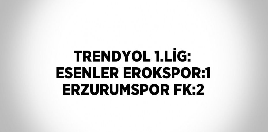 TRENDYOL 1.LİG: ESENLER EROKSPOR:1 ERZURUMSPOR FK:2