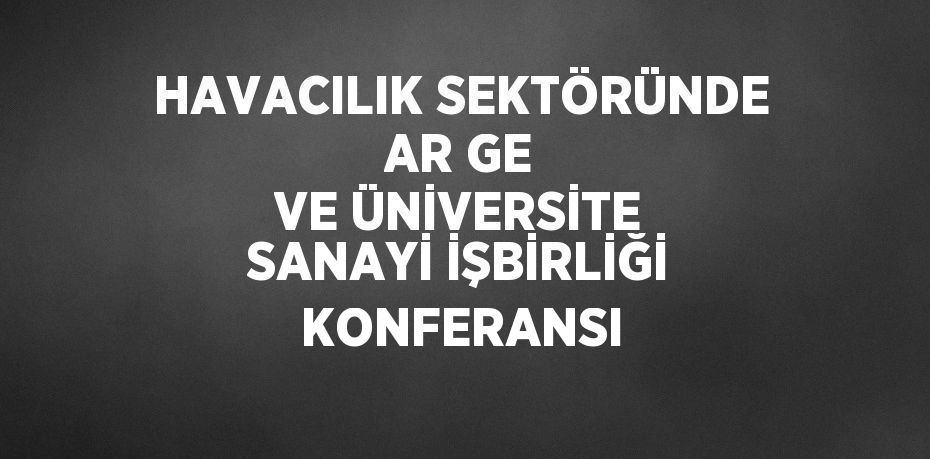 HAVACILIK SEKTÖRÜNDE AR GE VE ÜNİVERSİTE SANAYİ İŞBİRLİĞİ KONFERANSI