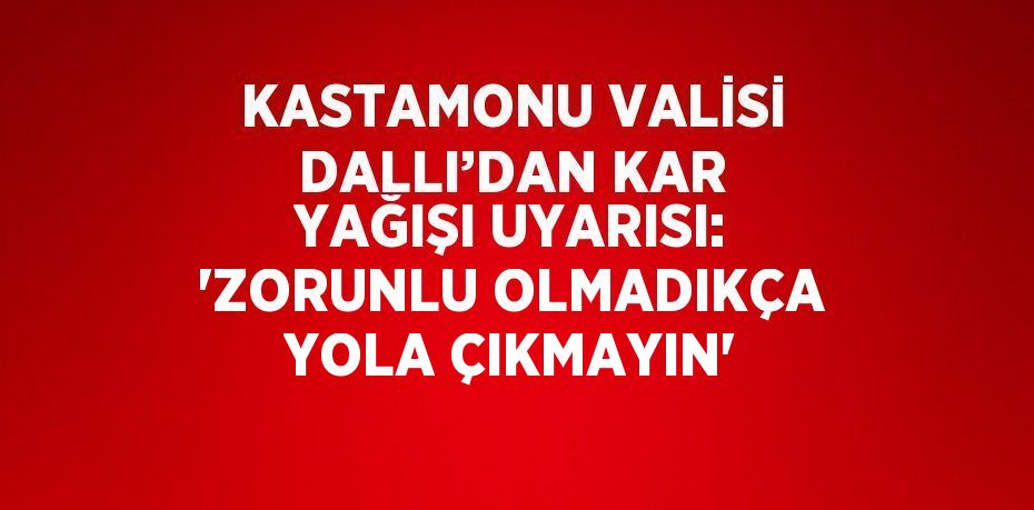 KASTAMONU VALİSİ DALLI’DAN KAR YAĞIŞI UYARISI: 'ZORUNLU OLMADIKÇA YOLA ÇIKMAYIN'