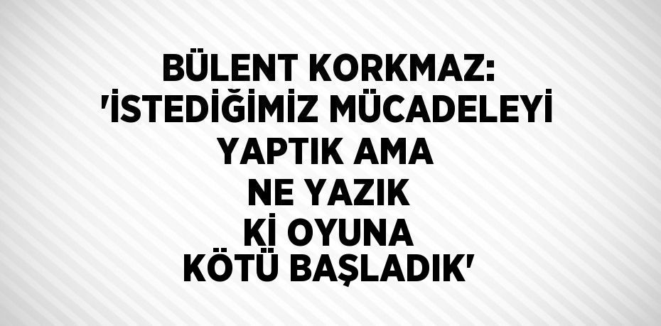 BÜLENT KORKMAZ: 'İSTEDİĞİMİZ MÜCADELEYİ YAPTIK AMA NE YAZIK Kİ OYUNA KÖTÜ BAŞLADIK'