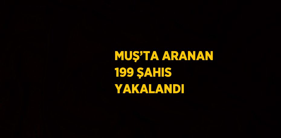 MUŞ’TA ARANAN 199 ŞAHIS YAKALANDI