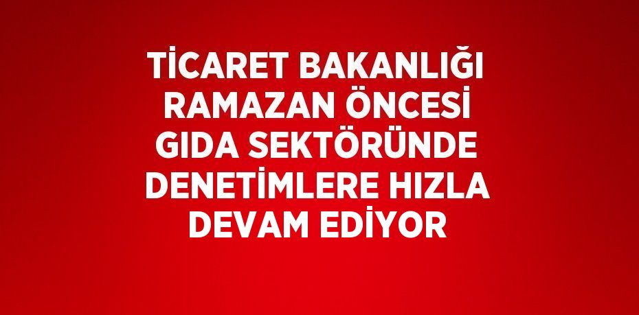 TİCARET BAKANLIĞI RAMAZAN ÖNCESİ GIDA SEKTÖRÜNDE DENETİMLERE HIZLA DEVAM EDİYOR