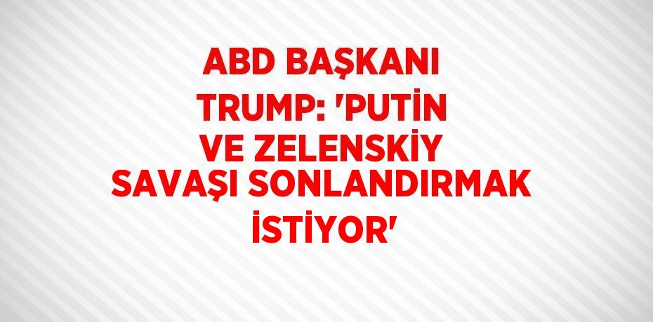 ABD BAŞKANI TRUMP: 'PUTİN VE ZELENSKİY SAVAŞI SONLANDIRMAK İSTİYOR'