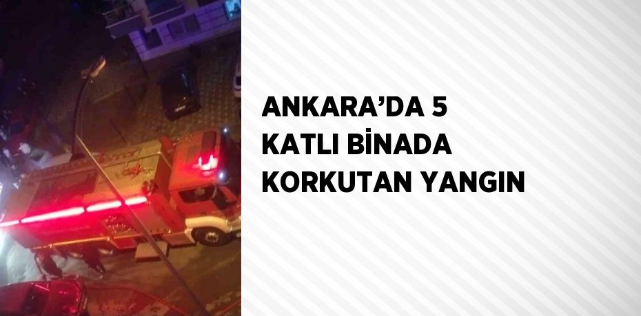 ANKARA’DA 5 KATLI BİNADA KORKUTAN YANGIN