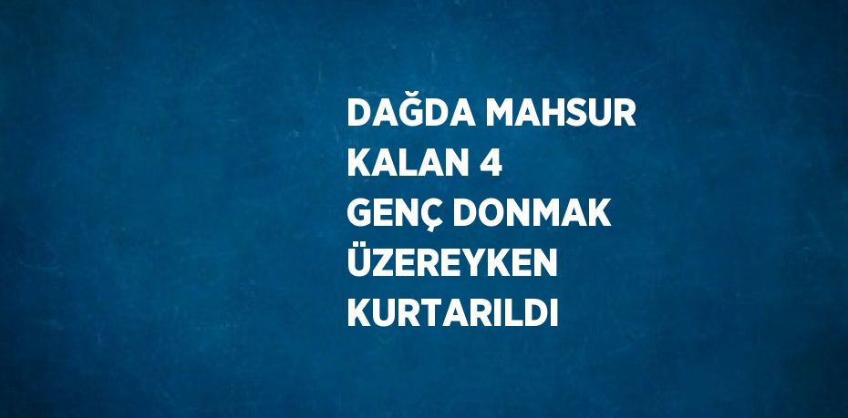 DAĞDA MAHSUR KALAN 4 GENÇ DONMAK ÜZEREYKEN KURTARILDI