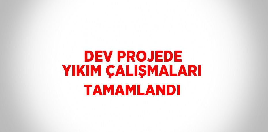 DEV PROJEDE YIKIM ÇALIŞMALARI TAMAMLANDI