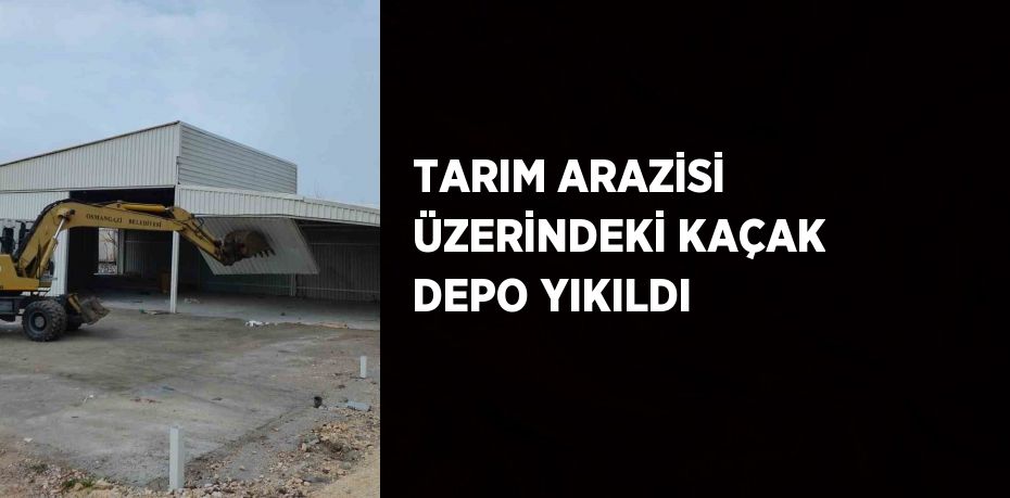 TARIM ARAZİSİ ÜZERİNDEKİ KAÇAK DEPO YIKILDI