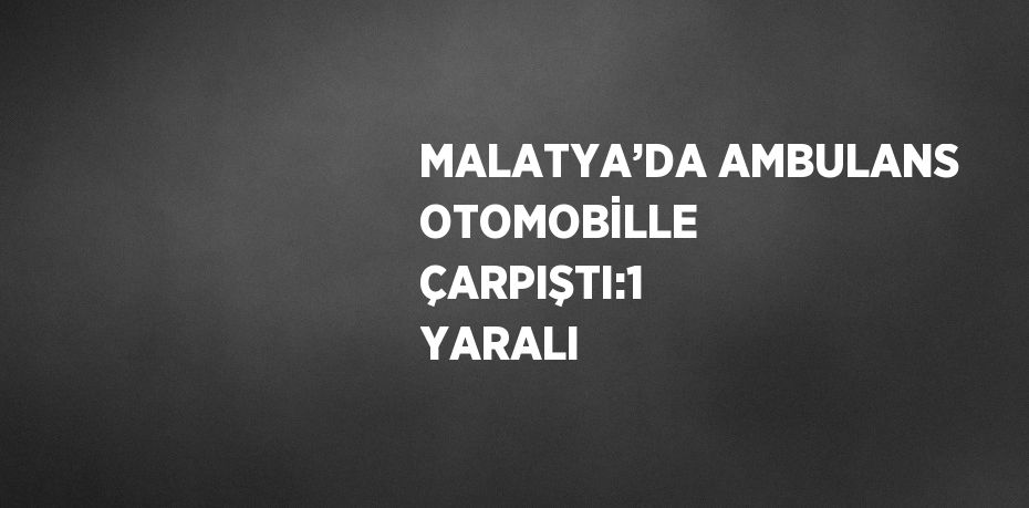 MALATYA’DA AMBULANS OTOMOBİLLE ÇARPIŞTI:1 YARALI