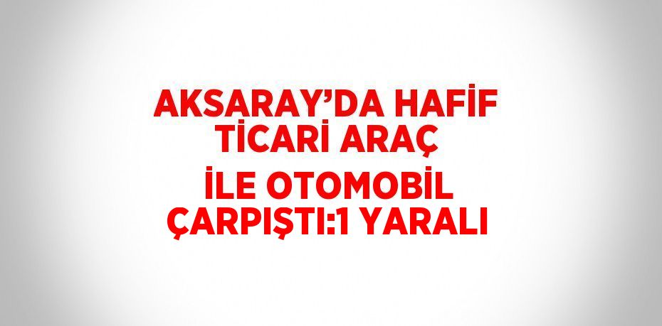 AKSARAY’DA HAFİF TİCARİ ARAÇ İLE OTOMOBİL ÇARPIŞTI:1 YARALI