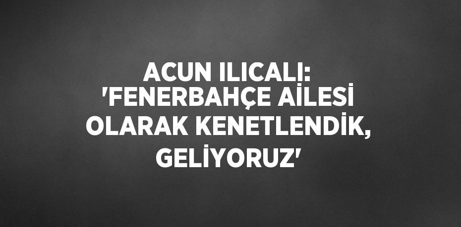 ACUN ILICALI: 'FENERBAHÇE AİLESİ OLARAK KENETLENDİK, GELİYORUZ'