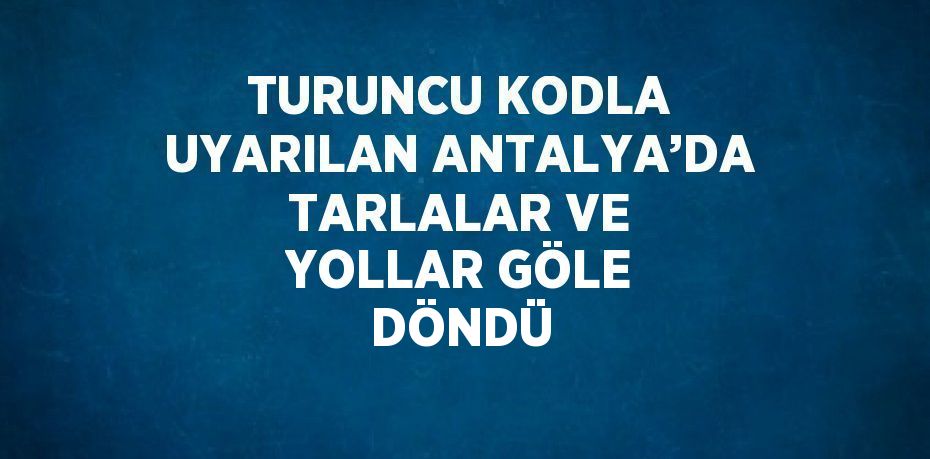 TURUNCU KODLA UYARILAN ANTALYA’DA TARLALAR VE YOLLAR GÖLE DÖNDÜ