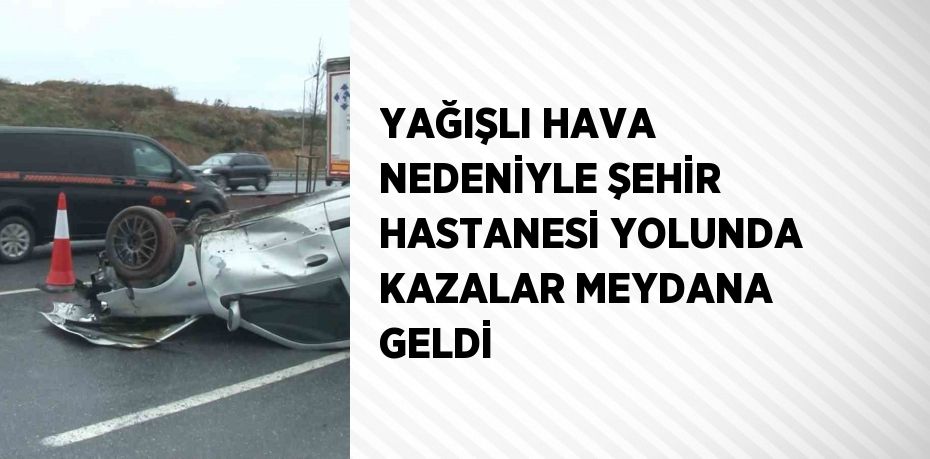 YAĞIŞLI HAVA NEDENİYLE ŞEHİR HASTANESİ YOLUNDA KAZALAR MEYDANA GELDİ