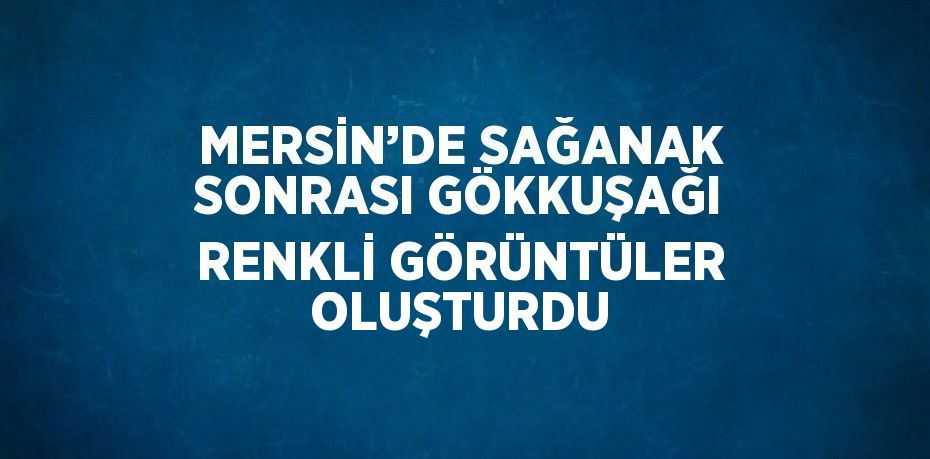 MERSİN’DE SAĞANAK SONRASI GÖKKUŞAĞI RENKLİ GÖRÜNTÜLER OLUŞTURDU