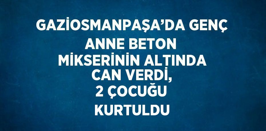 GAZİOSMANPAŞA’DA GENÇ ANNE BETON MİKSERİNİN ALTINDA CAN VERDİ, 2 ÇOCUĞU KURTULDU