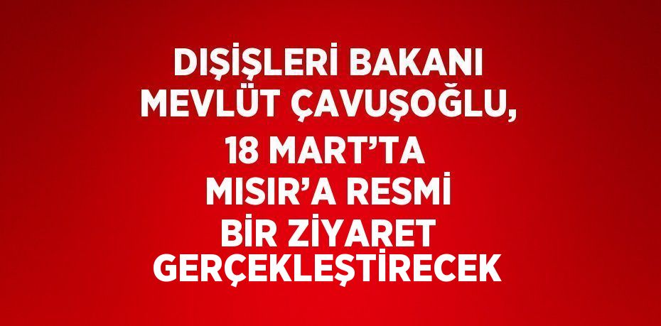 DIŞİŞLERİ BAKANI MEVLÜT ÇAVUŞOĞLU, 18 MART’TA MISIR’A RESMİ BİR ZİYARET GERÇEKLEŞTİRECEK