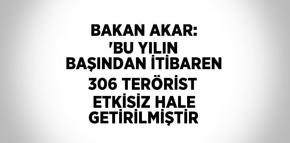 BAKAN AKAR: 'BU YILIN BAŞINDAN İTİBAREN 306 TERÖRİST ETKİSİZ HALE GETİRİLMİŞTİR