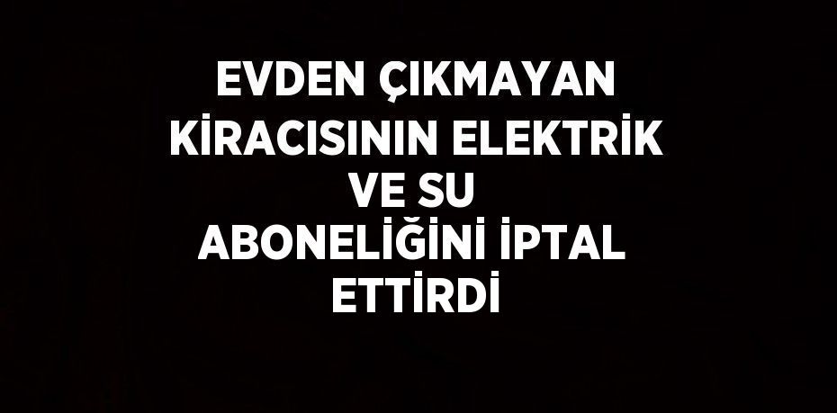 EVDEN ÇIKMAYAN KİRACISININ ELEKTRİK VE SU ABONELİĞİNİ İPTAL ETTİRDİ