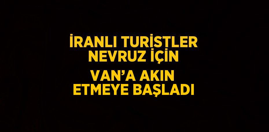 İRANLI TURİSTLER NEVRUZ İÇİN VAN’A AKIN ETMEYE BAŞLADI