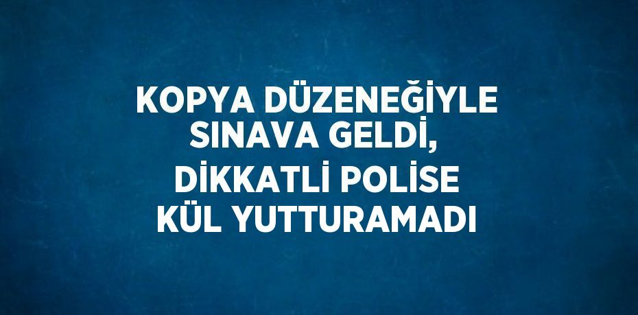 KOPYA DÜZENEĞİYLE SINAVA GELDİ, DİKKATLİ POLİSE KÜL YUTTURAMADI