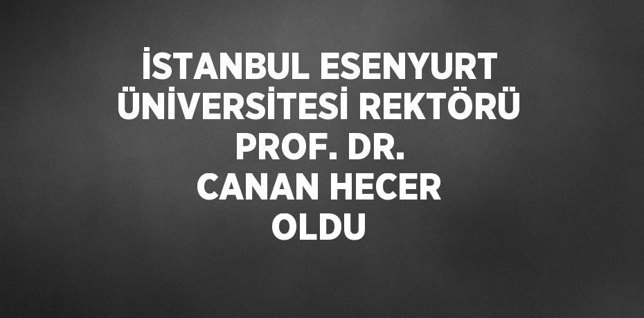 İSTANBUL ESENYURT ÜNİVERSİTESİ REKTÖRÜ PROF. DR. CANAN HECER OLDU