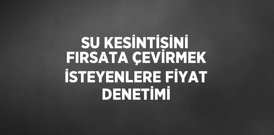 SU KESİNTİSİNİ FIRSATA ÇEVİRMEK İSTEYENLERE FİYAT DENETİMİ