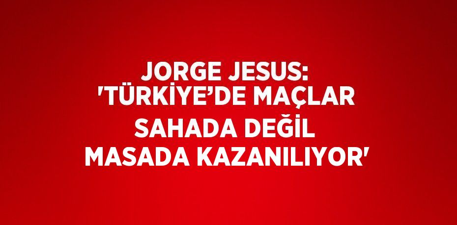 JORGE JESUS: 'TÜRKİYE’DE MAÇLAR SAHADA DEĞİL MASADA KAZANILIYOR'