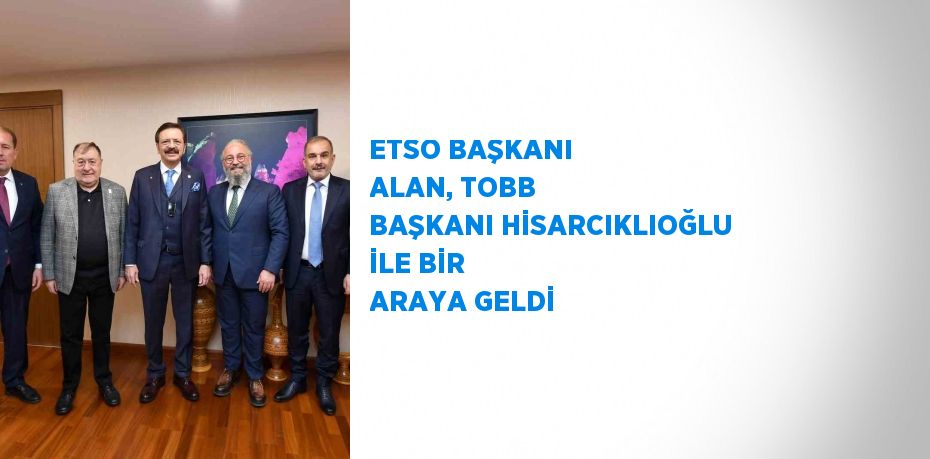 ETSO BAŞKANI ALAN, TOBB BAŞKANI HİSARCIKLIOĞLU İLE BİR ARAYA GELDİ