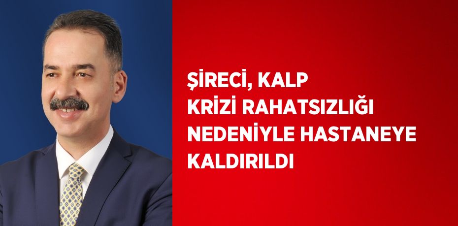 ŞİRECİ, KALP KRİZİ RAHATSIZLIĞI NEDENİYLE HASTANEYE KALDIRILDI