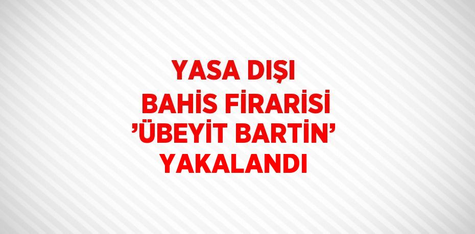 YASA DIŞI BAHİS FİRARİSİ ’ÜBEYİT BARTİN’ YAKALANDI