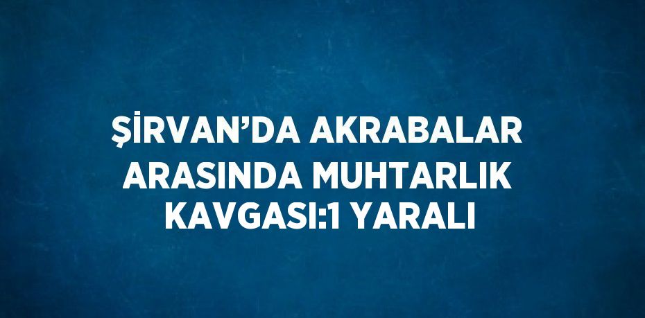 ŞİRVAN’DA AKRABALAR ARASINDA MUHTARLIK KAVGASI:1 YARALI