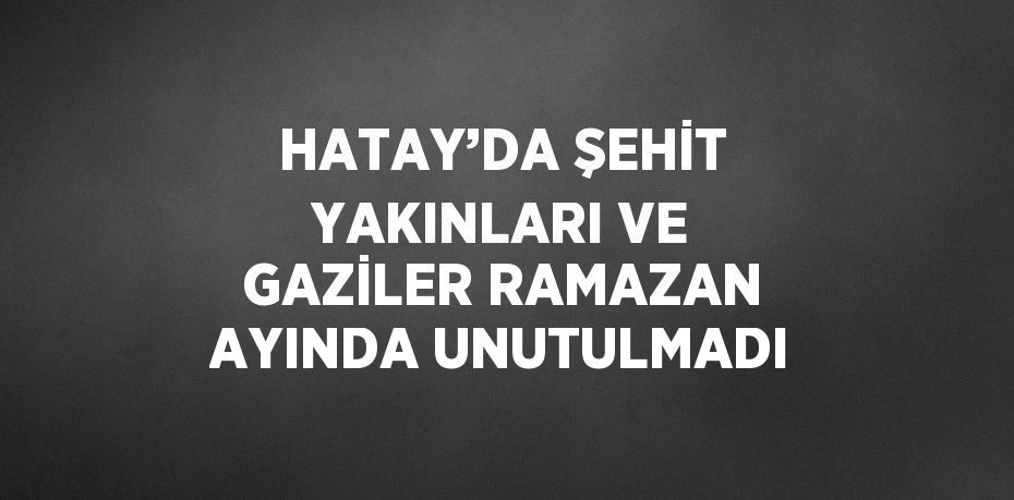 HATAY’DA ŞEHİT YAKINLARI VE GAZİLER RAMAZAN AYINDA UNUTULMADI