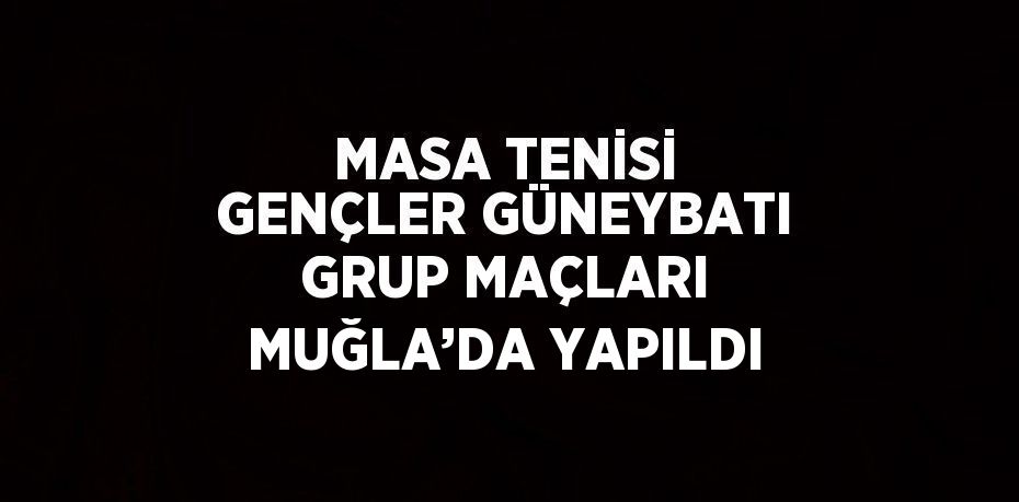 MASA TENİSİ GENÇLER GÜNEYBATI GRUP MAÇLARI MUĞLA’DA YAPILDI