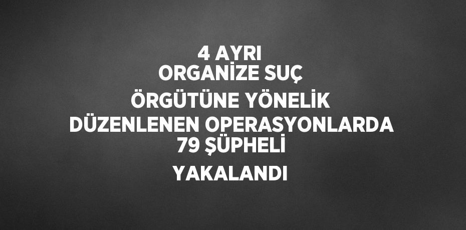 4 AYRI ORGANİZE SUÇ ÖRGÜTÜNE YÖNELİK DÜZENLENEN OPERASYONLARDA 79 ŞÜPHELİ YAKALANDI