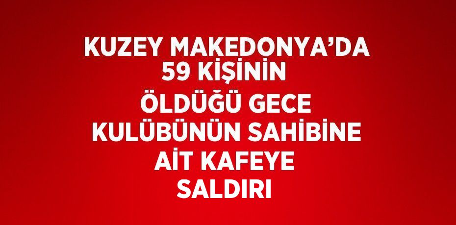 KUZEY MAKEDONYA’DA 59 KİŞİNİN ÖLDÜĞÜ GECE KULÜBÜNÜN SAHİBİNE AİT KAFEYE SALDIRI