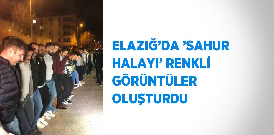 ELAZIĞ’DA ’SAHUR HALAYI’ RENKLİ GÖRÜNTÜLER OLUŞTURDU