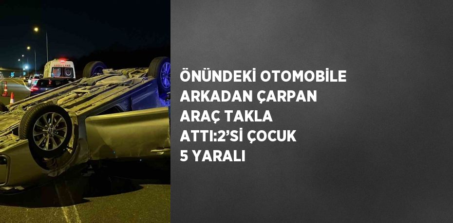 ÖNÜNDEKİ OTOMOBİLE ARKADAN ÇARPAN ARAÇ TAKLA ATTI:2’Sİ ÇOCUK 5 YARALI