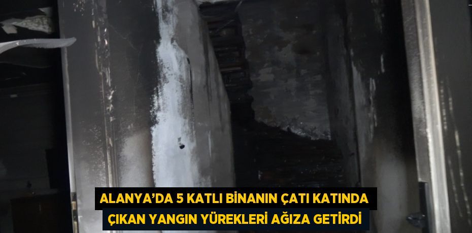 ALANYA’DA 5 KATLI BİNANIN ÇATI KATINDA ÇIKAN YANGIN YÜREKLERİ AĞIZA GETİRDİ