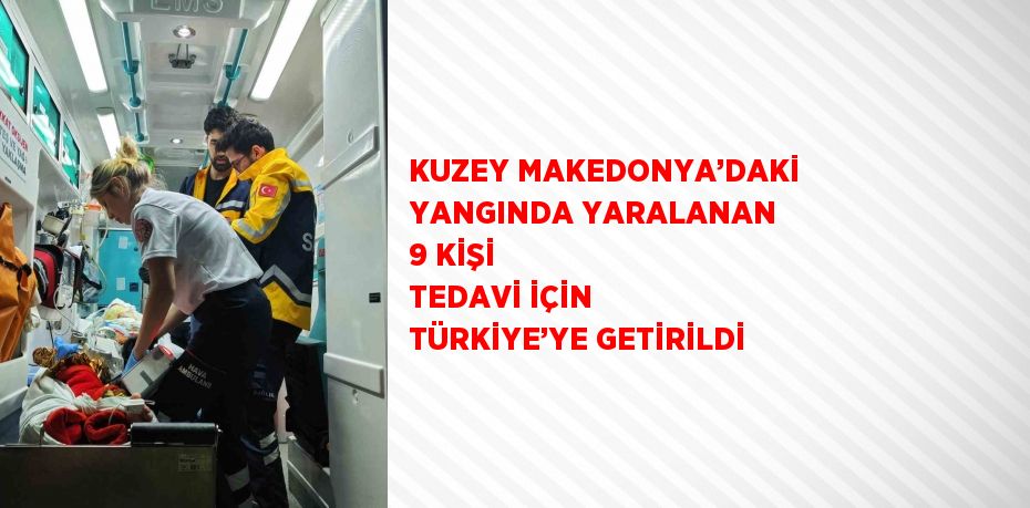 KUZEY MAKEDONYA’DAKİ YANGINDA YARALANAN 9 KİŞİ TEDAVİ İÇİN TÜRKİYE’YE GETİRİLDİ