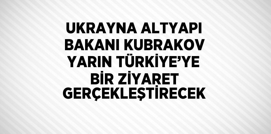 UKRAYNA ALTYAPI BAKANI KUBRAKOV YARIN TÜRKİYE’YE BİR ZİYARET GERÇEKLEŞTİRECEK