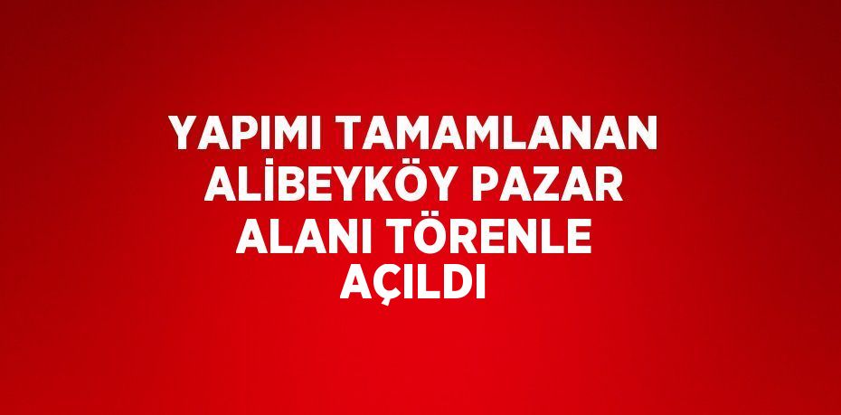 YAPIMI TAMAMLANAN ALİBEYKÖY PAZAR ALANI TÖRENLE AÇILDI