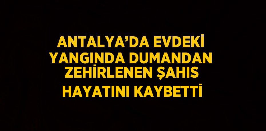 ANTALYA’DA EVDEKİ YANGINDA DUMANDAN ZEHİRLENEN ŞAHIS HAYATINI KAYBETTİ