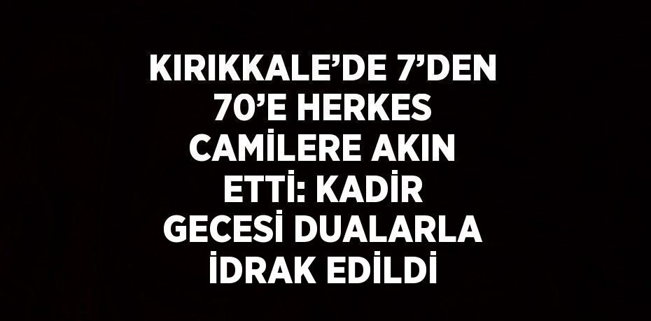 KIRIKKALE’DE 7’DEN 70’E HERKES CAMİLERE AKIN ETTİ: KADİR GECESİ DUALARLA İDRAK EDİLDİ