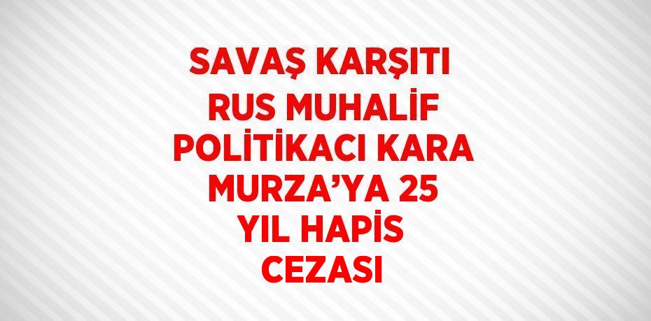 SAVAŞ KARŞITI RUS MUHALİF POLİTİKACI KARA MURZA’YA 25 YIL HAPİS CEZASI