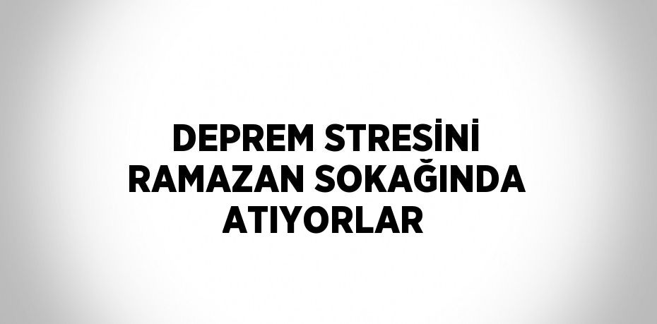 DEPREM STRESİNİ RAMAZAN SOKAĞINDA ATIYORLAR