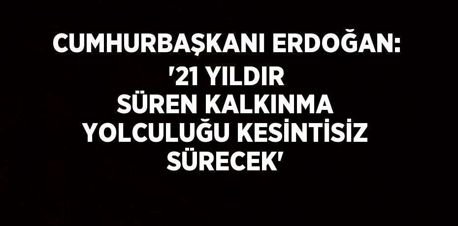 CUMHURBAŞKANI ERDOĞAN: '21 YILDIR SÜREN KALKINMA YOLCULUĞU KESİNTİSİZ SÜRECEK'