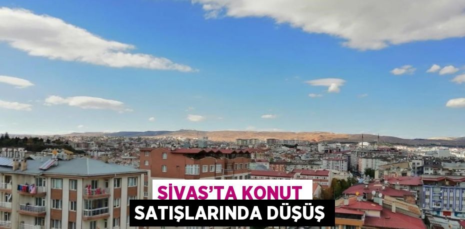 SİVAS’TA KONUT SATIŞLARINDA DÜŞÜŞ