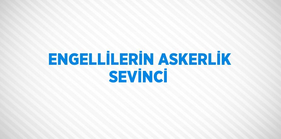 ENGELLİLERİN ASKERLİK SEVİNCİ