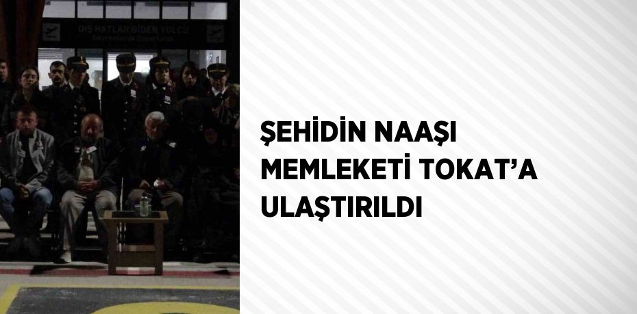 ŞEHİDİN NAAŞI MEMLEKETİ TOKAT’A ULAŞTIRILDI