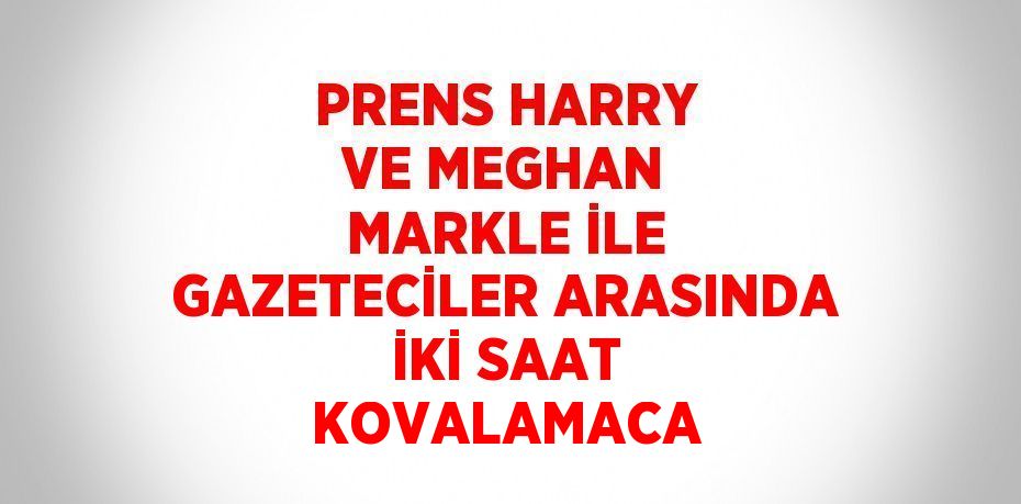 PRENS HARRY VE MEGHAN MARKLE İLE GAZETECİLER ARASINDA İKİ SAAT KOVALAMACA